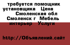 требуется помощник установщика › Цена ­ 20 000 - Смоленская обл., Смоленск г. Мебель, интерьер » Услуги   